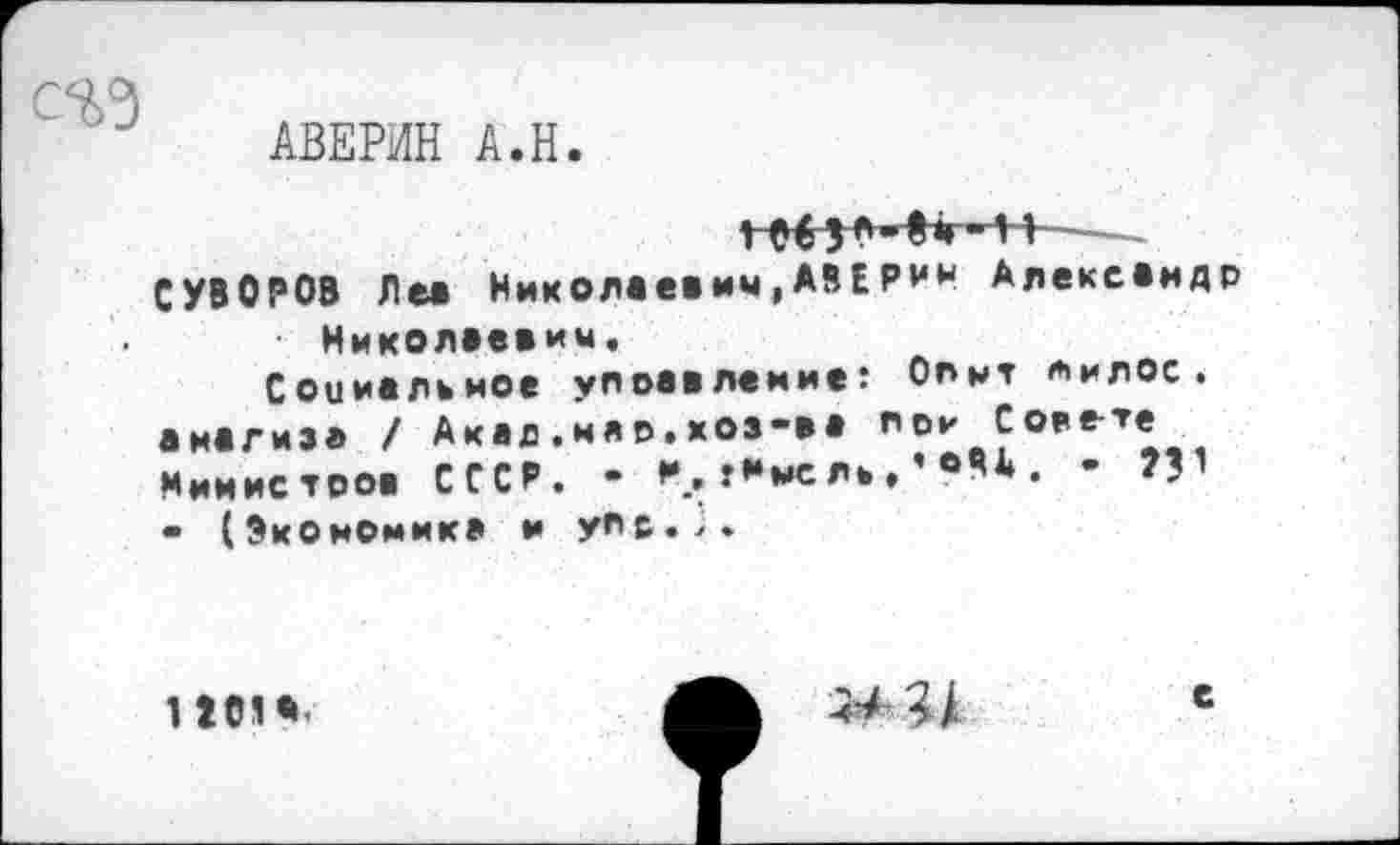 ﻿АВЕРИН А.Н
----
СУВОРОВ Ле« Николаевич,АВВРИН Александр Николаевич.
Соииалъное управление: Опнт пилос. анализа / Акад.нар.хоз-аа пои Со?ете Минис троа СССР. - *•_. т*мсла.’®АА. - ?Г - (Экономика и упе.;.
1101*.
44;/
е